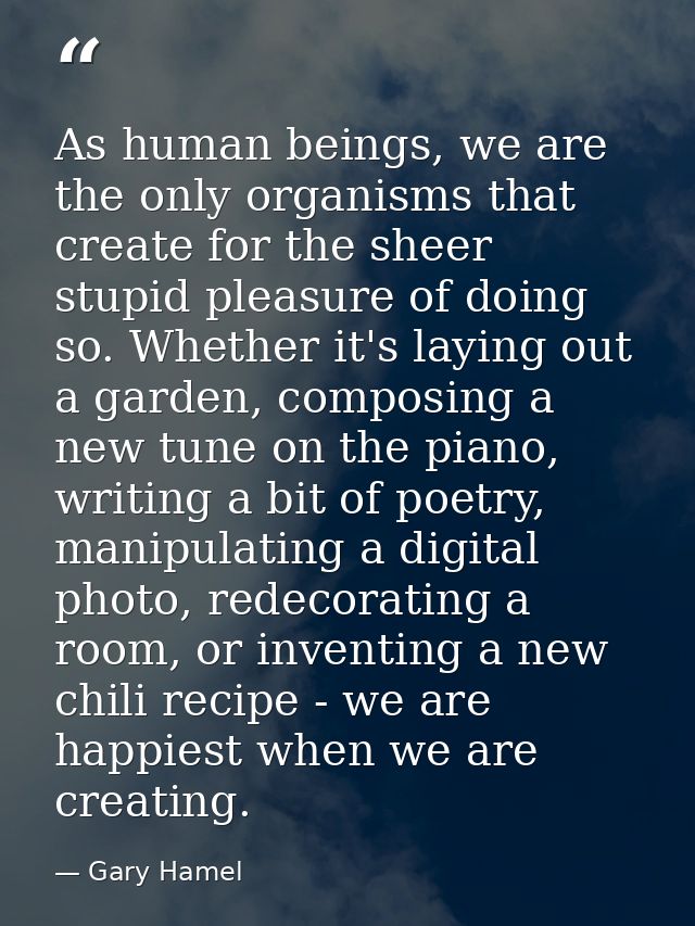 As human beings, we are the only organisms that create for the sheer stupid pleasure of doing so. Whether it's laying ou — Gary Hamel