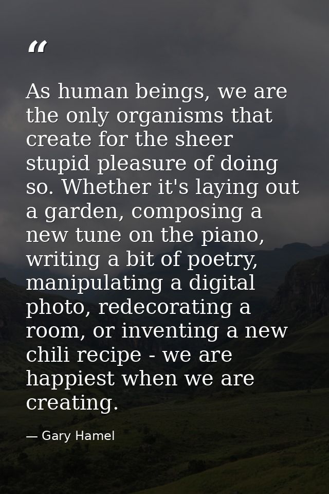 As human beings, we are the only organisms that create for the sheer stupid pleasure of doing so. Whether it's laying ou — Gary Hamel