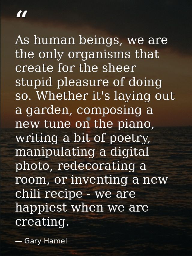 As human beings, we are the only organisms that create for the sheer stupid pleasure of doing so. Whether it's laying ou — Gary Hamel