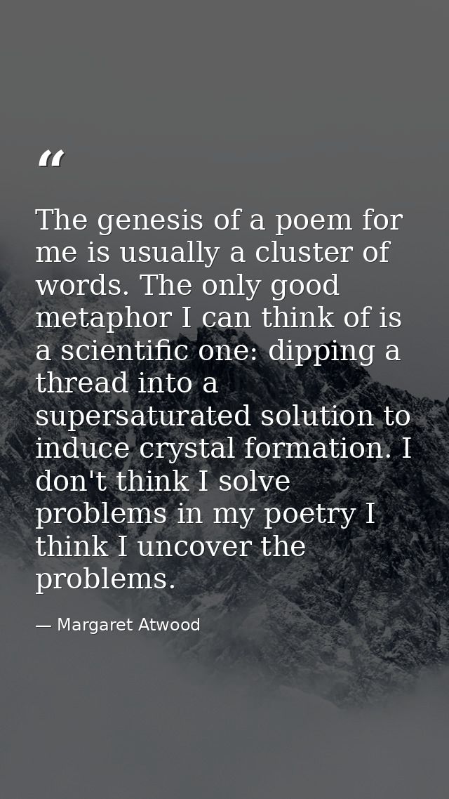 The genesis of a poem for me is usually a cluster of words. The only good metaphor I can think of is a scientific one: d — Margaret Atwood