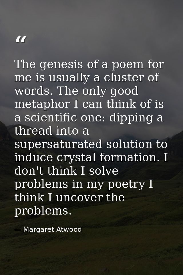 The genesis of a poem for me is usually a cluster of words. The only good metaphor I can think of is a scientific one: d — Margaret Atwood