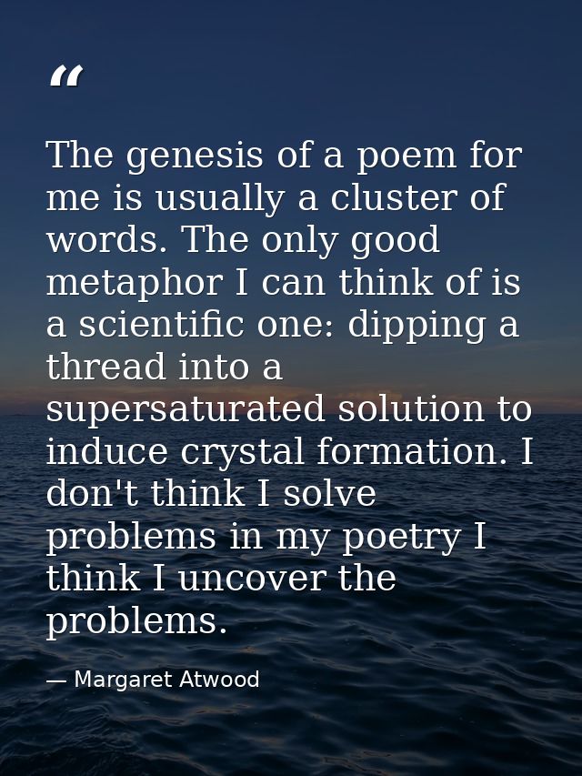 The genesis of a poem for me is usually a cluster of words. The only good metaphor I can think of is a scientific one: d — Margaret Atwood