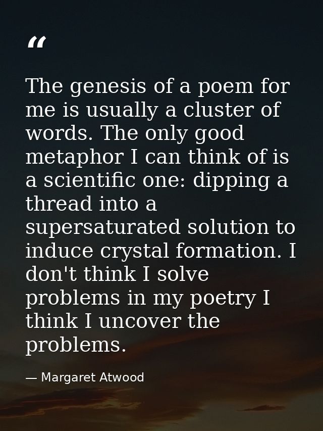 The genesis of a poem for me is usually a cluster of words. The only good metaphor I can think of is a scientific one: d — Margaret Atwood