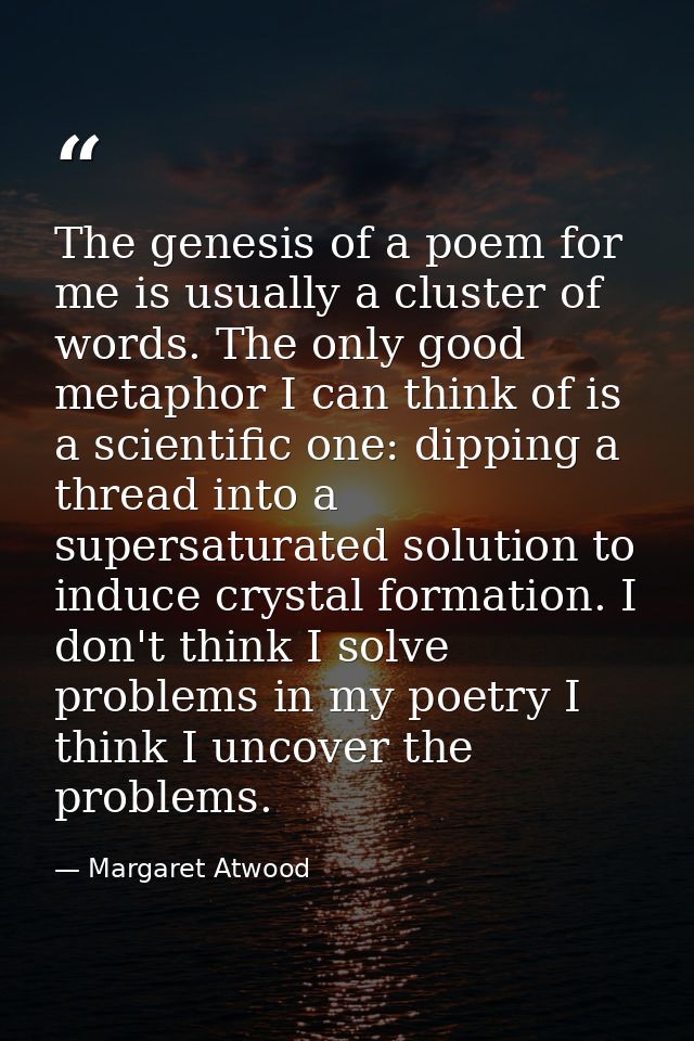 The genesis of a poem for me is usually a cluster of words. The only good metaphor I can think of is a scientific one: d — Margaret Atwood