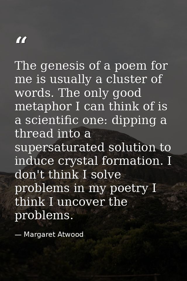 The genesis of a poem for me is usually a cluster of words. The only good metaphor I can think of is a scientific one: d — Margaret Atwood