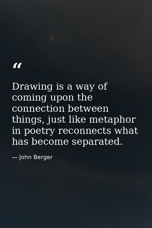 Drawing is a way of coming upon the connection between things, just like metaphor in poetry reconnects what has become s — John Berger