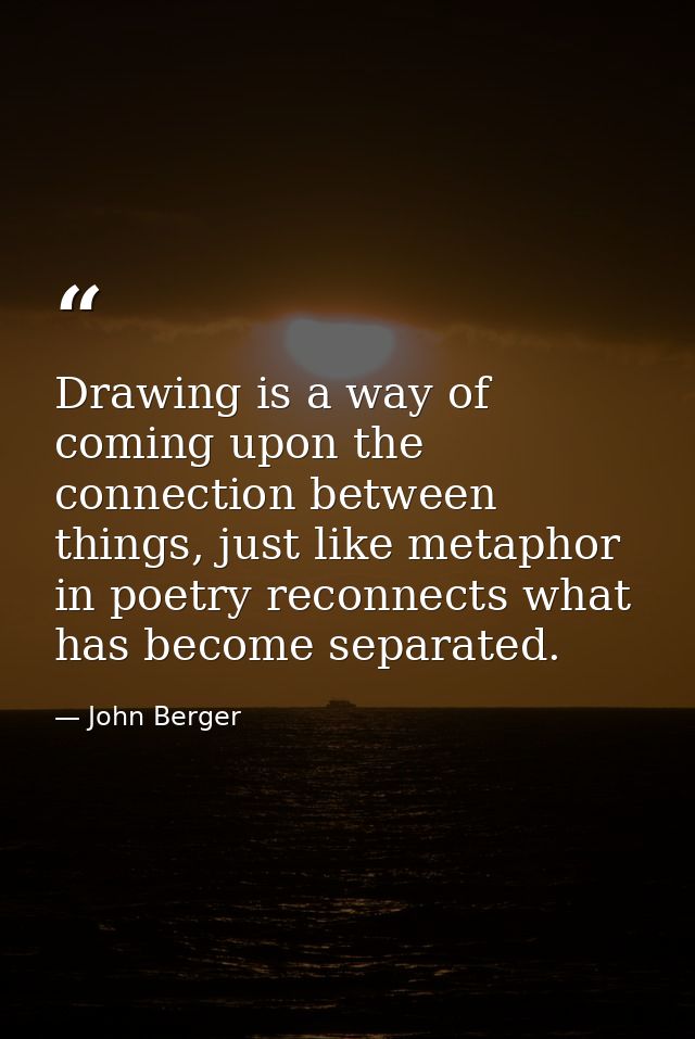 Drawing is a way of coming upon the connection between things, just like metaphor in poetry reconnects what has become s — John Berger