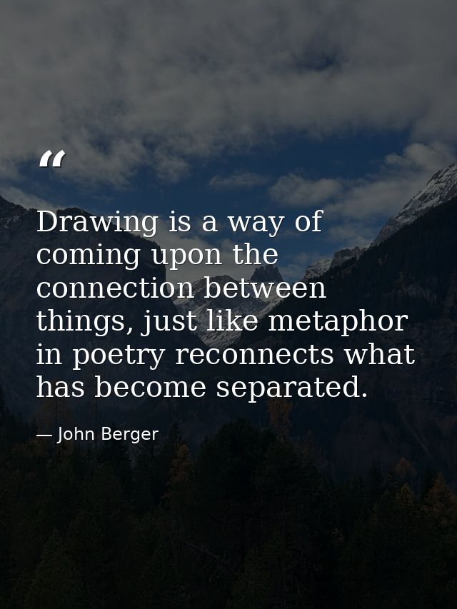 Drawing is a way of coming upon the connection between things, just like metaphor in poetry reconnects what has become s — John Berger
