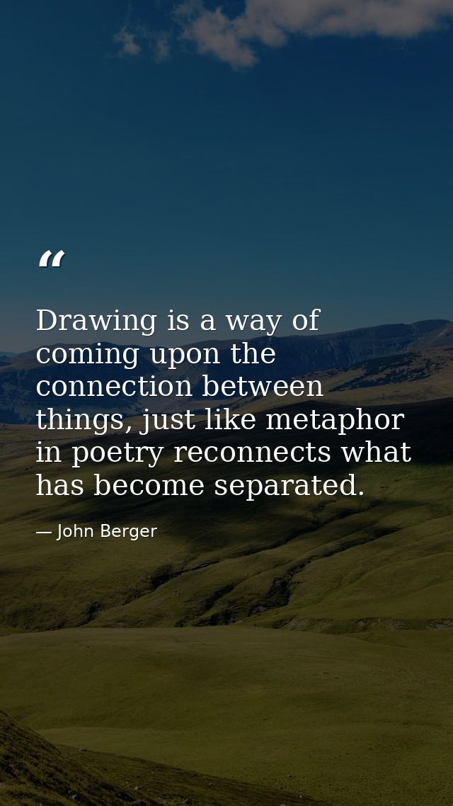 Drawing is a way of coming upon the connection between things, just like metaphor in poetry reconnects what has become s — John Berger