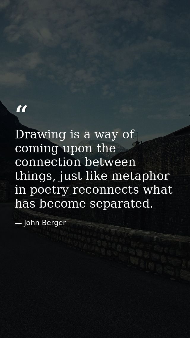 Drawing is a way of coming upon the connection between things, just like metaphor in poetry reconnects what has become s — John Berger