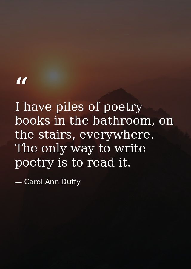 I have piles of poetry books in the bathroom, on the stairs, everywhere. The only way to write poetry is to read it. — Carol Ann Duffy