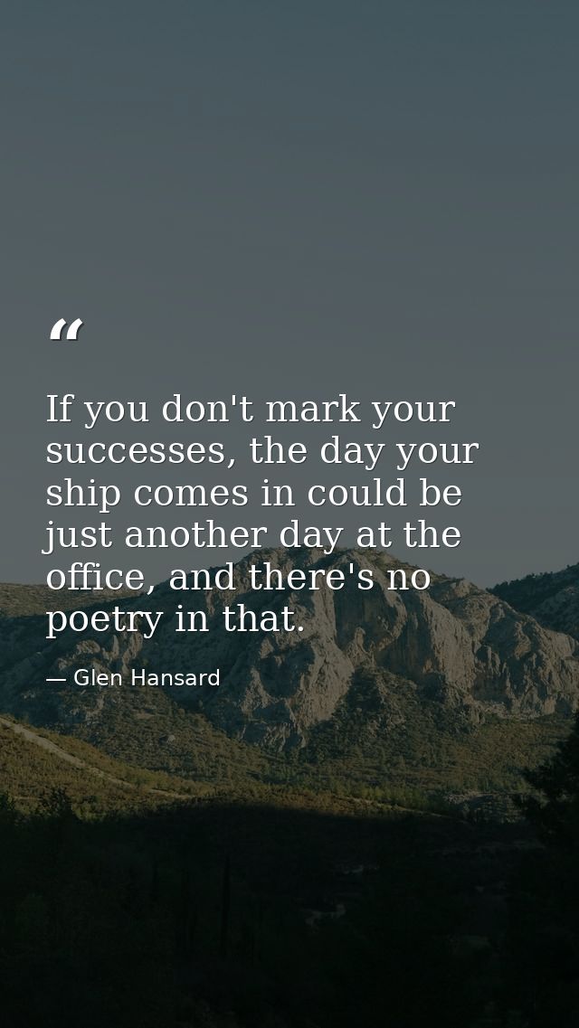 If you don't mark your successes, the day your ship comes in could be just another day at the office, and there's no poe — Glen Hansard