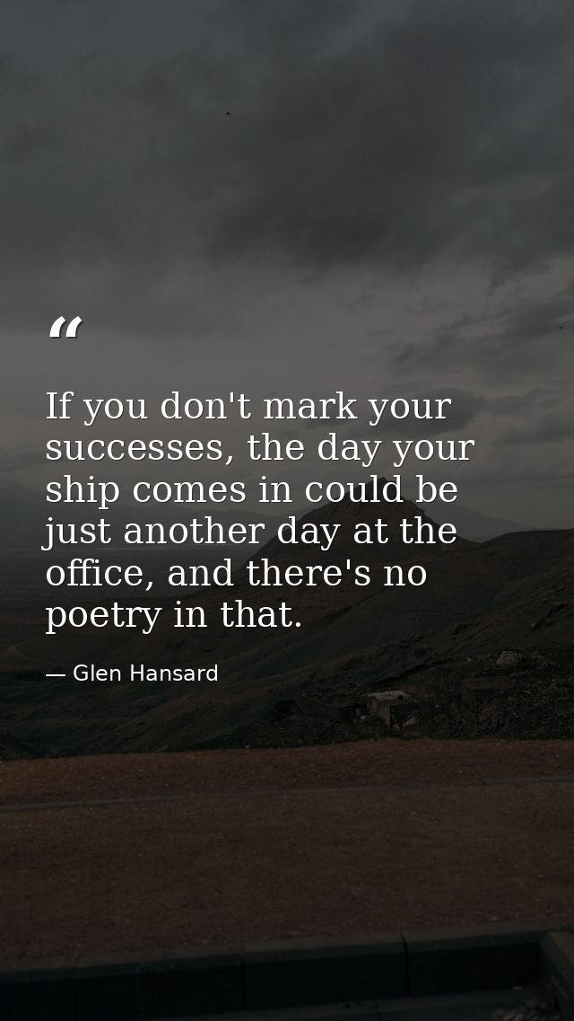 If you don't mark your successes, the day your ship comes in could be just another day at the office, and there's no poe — Glen Hansard