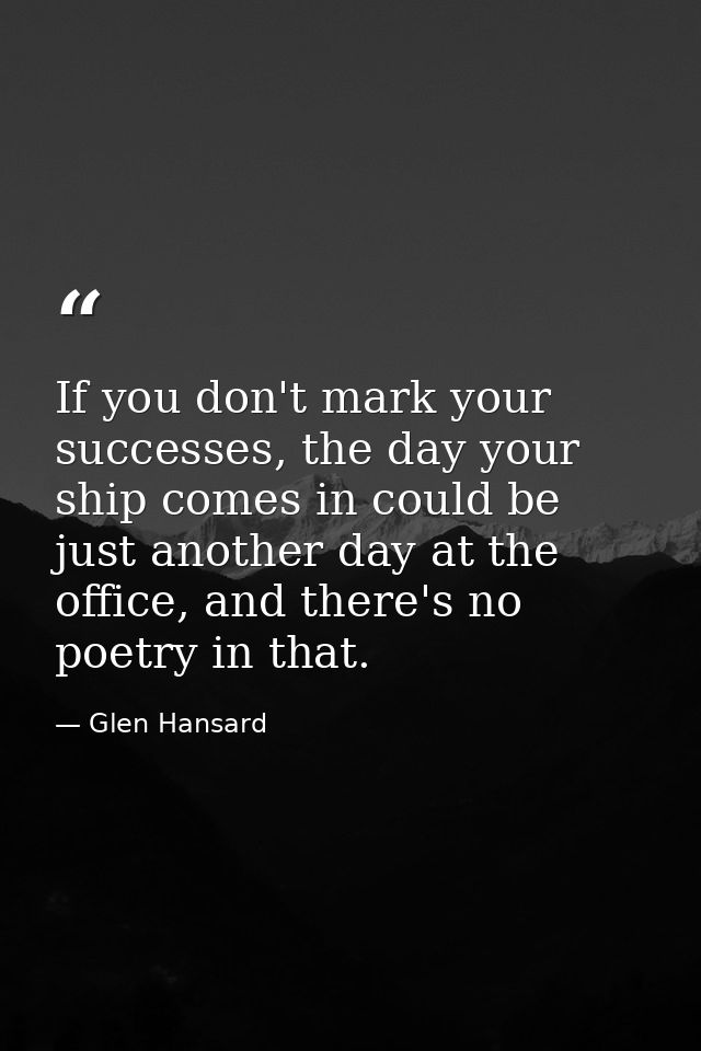 If you don't mark your successes, the day your ship comes in could be just another day at the office, and there's no poe — Glen Hansard
