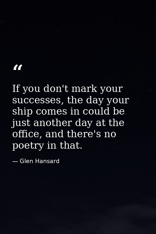 If you don't mark your successes, the day your ship comes in could be just another day at the office, and there's no poe — Glen Hansard