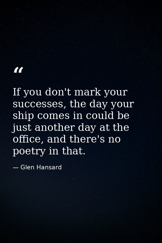 If you don't mark your successes, the day your ship comes in could be just another day at the office, and there's no poe — Glen Hansard