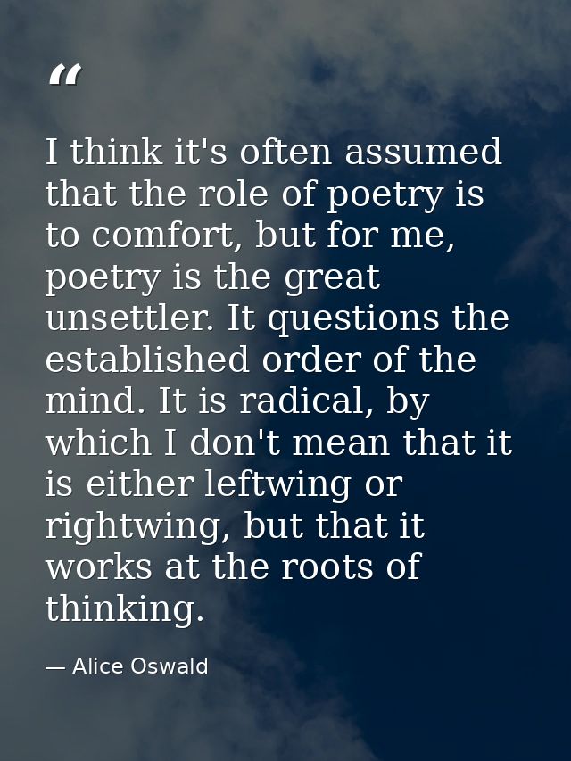 I think it's often assumed that the role of poetry is to comfort, but for me, poetry is the great unsettler. It question — Alice Oswald