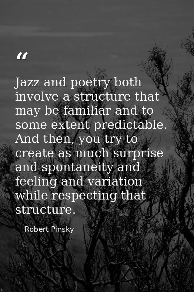 Jazz and poetry both involve a structure that may be familiar and to some extent predictable. And then, you try to creat — Robert Pinsky