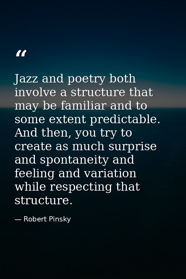 Jazz and poetry both involve a structure that may be familiar and to some extent predictable. And then, you try to creat — Robert Pinsky