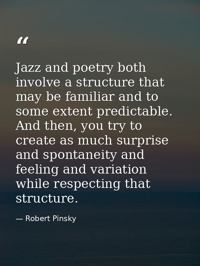 Jazz and poetry both involve a structure that may be familiar and to some extent predictable. And then, you try to creat — Robert Pinsky