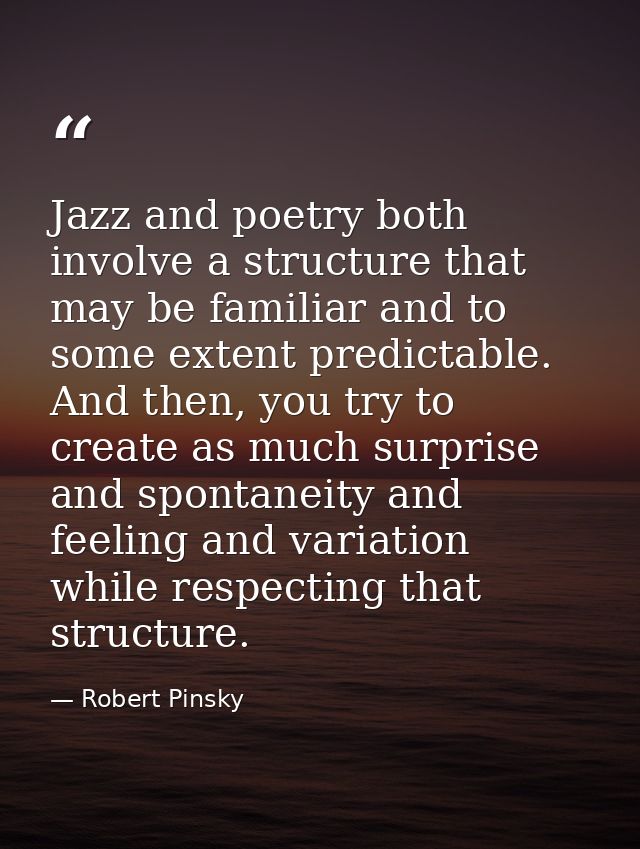 Jazz and poetry both involve a structure that may be familiar and to some extent predictable. And then, you try to creat — Robert Pinsky