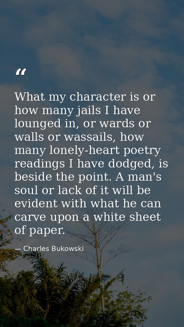 What my character is or how many jails I have lounged in, or wards or walls or wassails, how many lonely-heart poetry re — Charles Bukowski