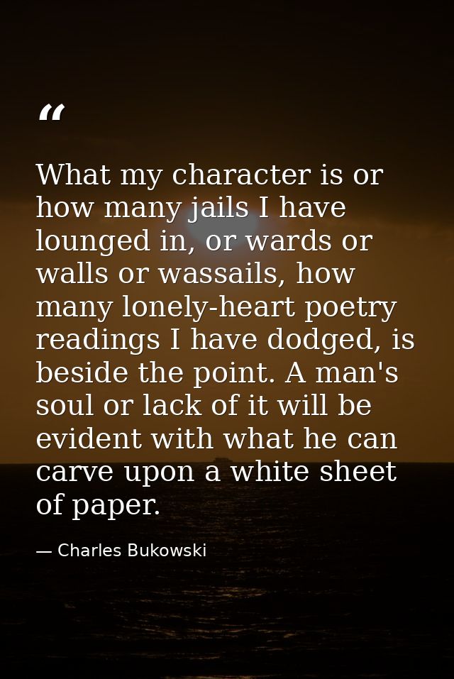 What my character is or how many jails I have lounged in, or wards or walls or wassails, how many lonely-heart poetry re — Charles Bukowski