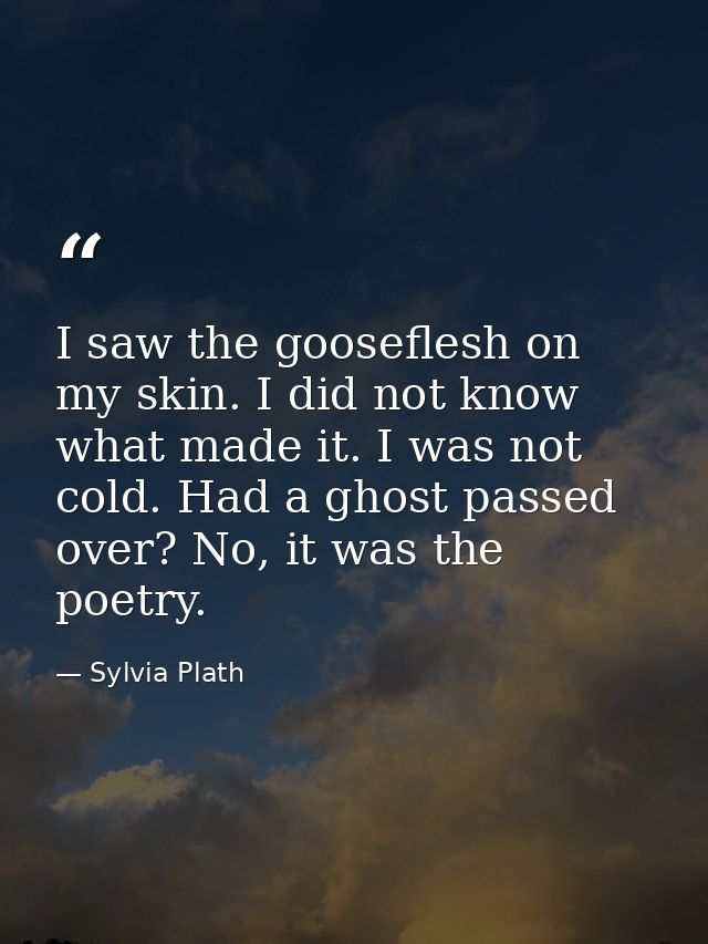 I saw the gooseflesh on my skin. I did not know what made it. I was not cold. Had a ghost passed over? No, it was the po — Sylvia Plath