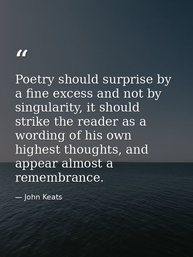 Poetry should surprise by a fine excess and not by singularity, it should strike the reader as a wording of his own high — John Keats