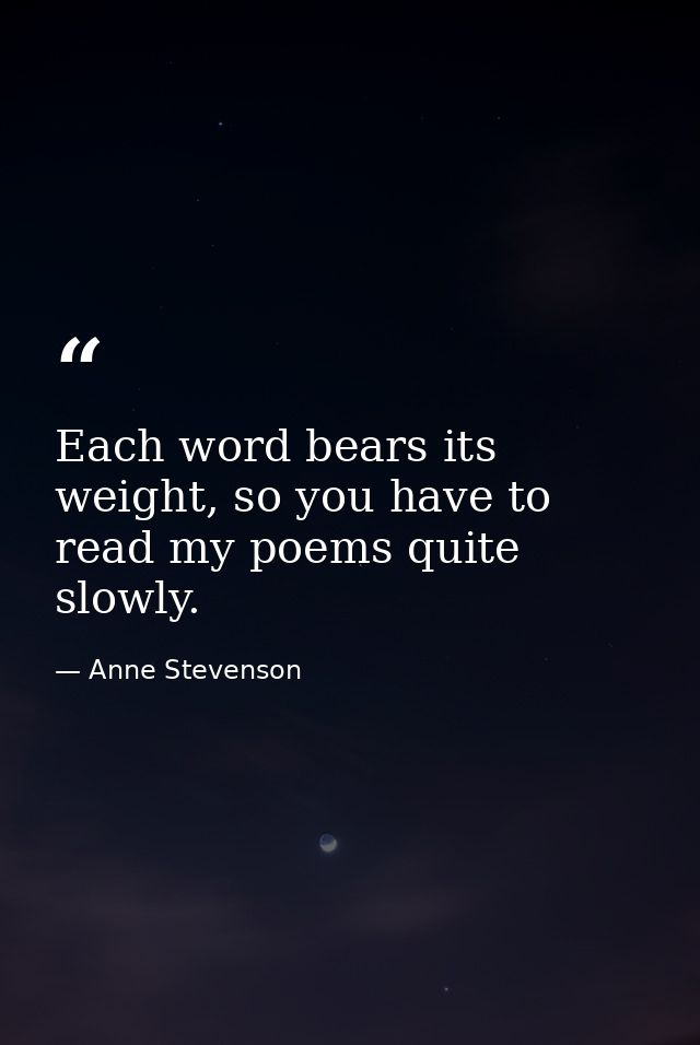 Each word bears its weight, so you have to read my poems quite slowly. — Anne Stevenson