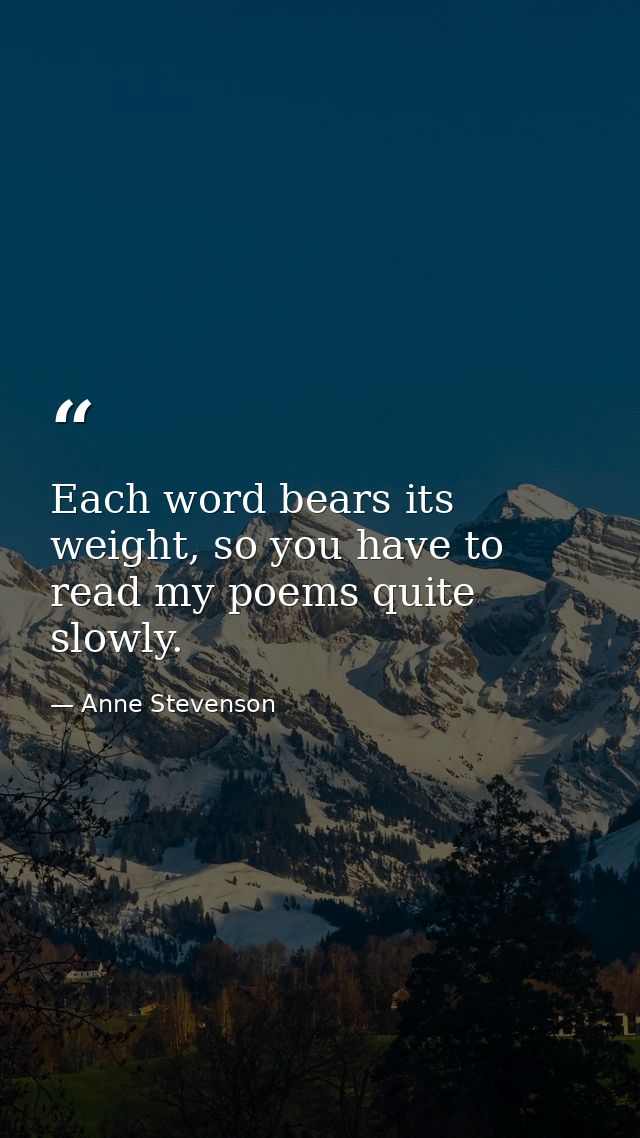Each word bears its weight, so you have to read my poems quite slowly. — Anne Stevenson