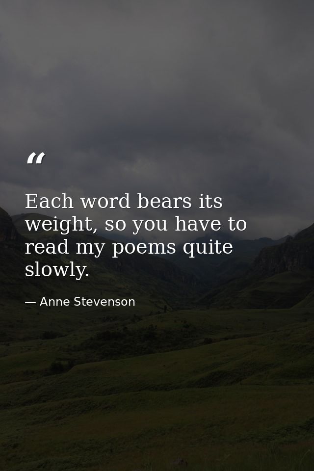 Each word bears its weight, so you have to read my poems quite slowly. — Anne Stevenson