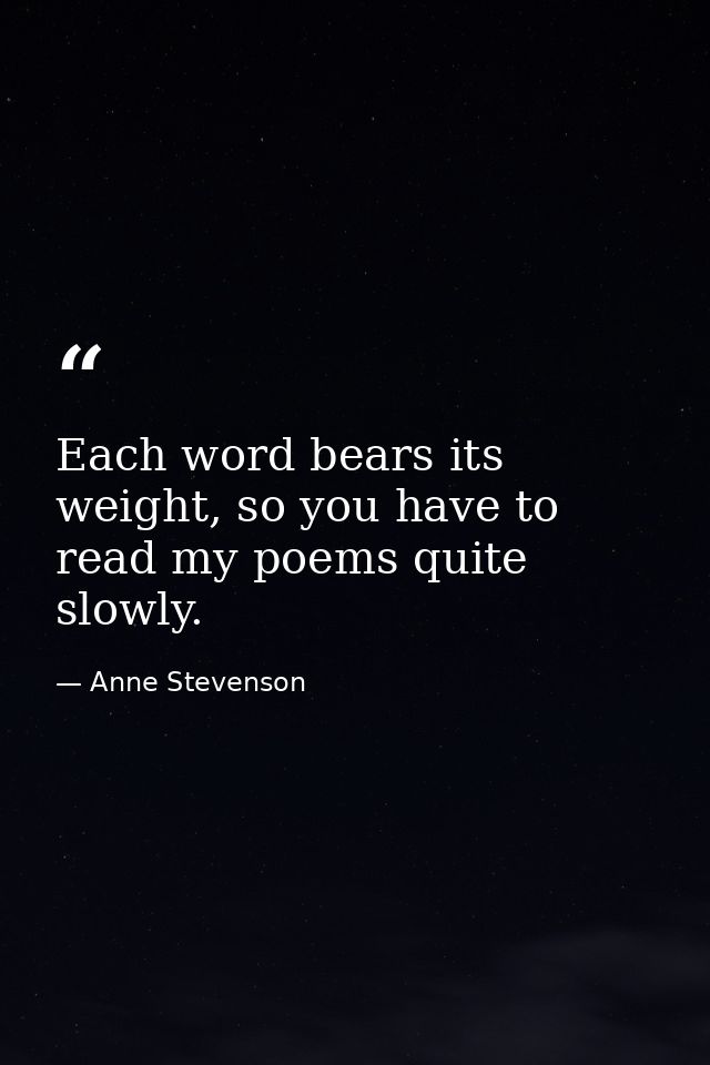 Each word bears its weight, so you have to read my poems quite slowly. — Anne Stevenson