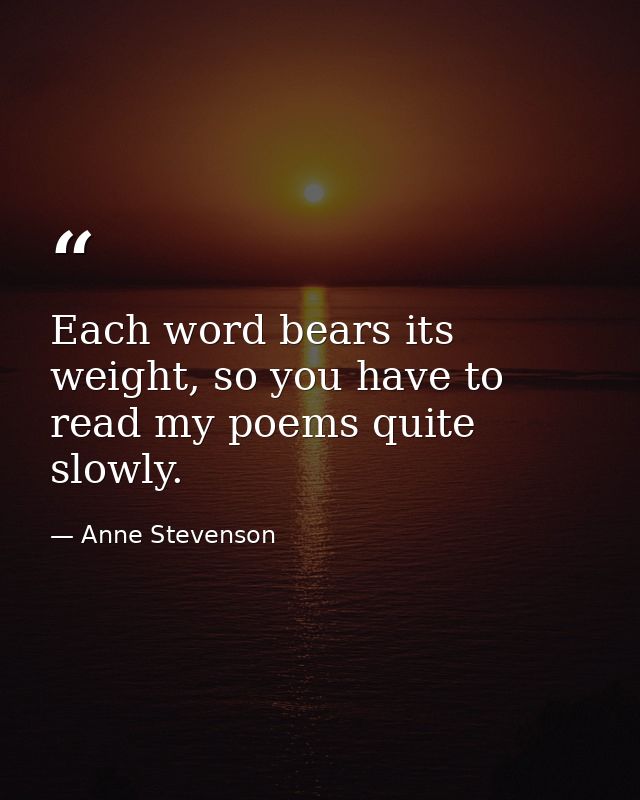 Each word bears its weight, so you have to read my poems quite slowly. — Anne Stevenson