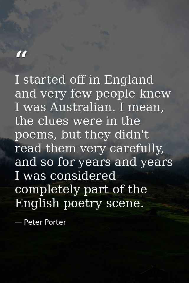 I started off in England and very few people knew I was Australian. I mean, the clues were in the poems, but they didn't — Peter Porter