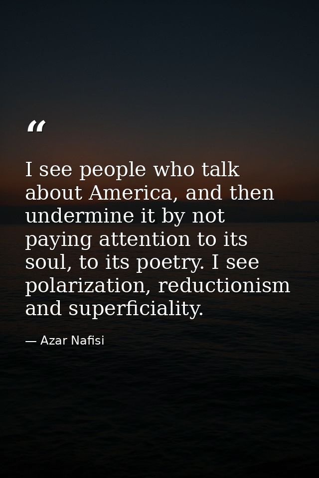 I see people who talk about America, and then undermine it by not paying attention to its soul, to its poetry. I see pol — Azar Nafisi
