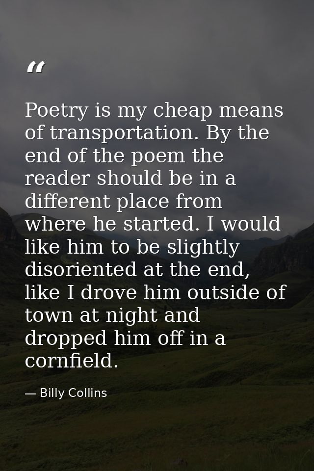 Poetry is my cheap means of transportation. By the end of the poem the reader should be in a different place from where  — Billy Collins