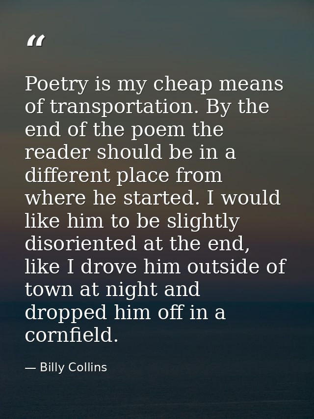 Poetry is my cheap means of transportation. By the end of the poem the reader should be in a different place from where  — Billy Collins