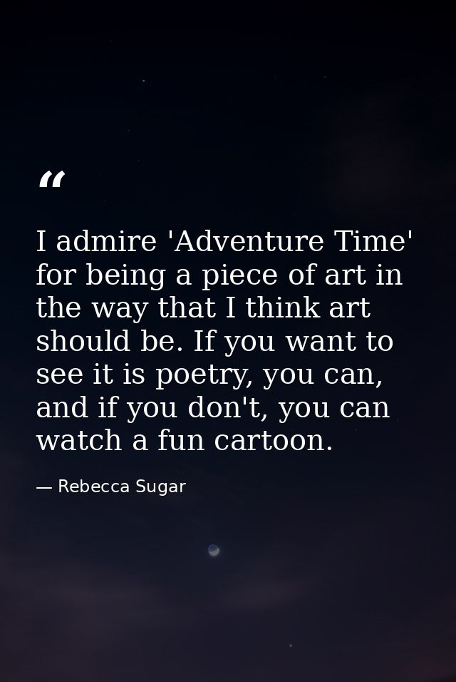 I admire 'Adventure Time' for being a piece of art in the way that I think art should be. If you want to see it is poetr — Rebecca Sugar