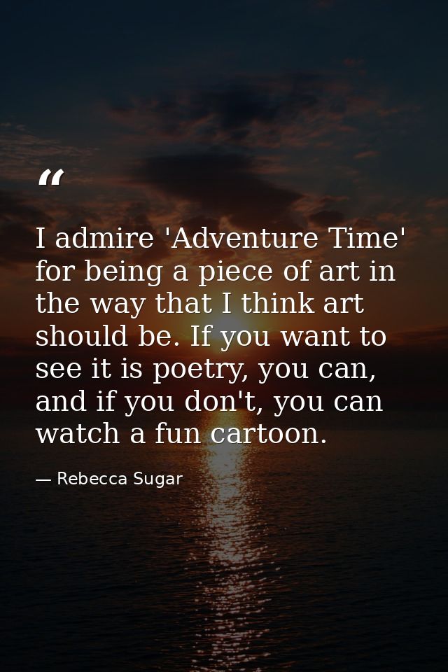 I admire 'Adventure Time' for being a piece of art in the way that I think art should be. If you want to see it is poetr — Rebecca Sugar