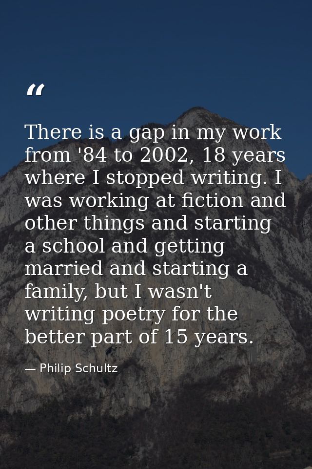 There is a gap in my work from '84 to 2002, 18 years where I stopped writing. I was working at fiction and other things  — Philip Schultz