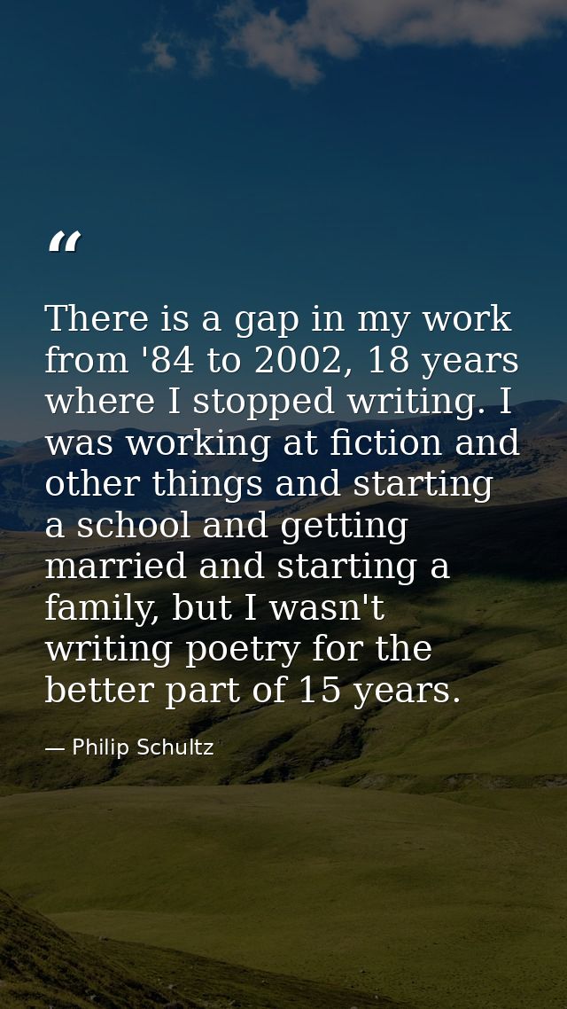 There is a gap in my work from '84 to 2002, 18 years where I stopped writing. I was working at fiction and other things  — Philip Schultz
