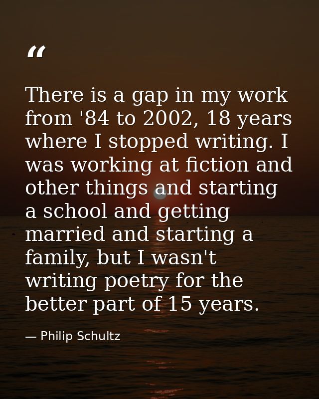 There is a gap in my work from '84 to 2002, 18 years where I stopped writing. I was working at fiction and other things  — Philip Schultz