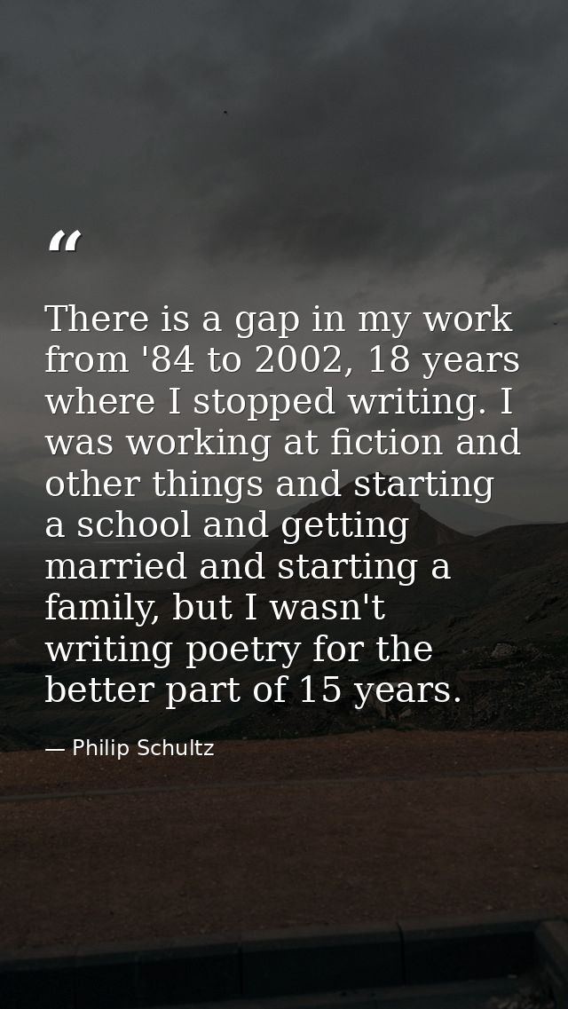 There is a gap in my work from '84 to 2002, 18 years where I stopped writing. I was working at fiction and other things  — Philip Schultz