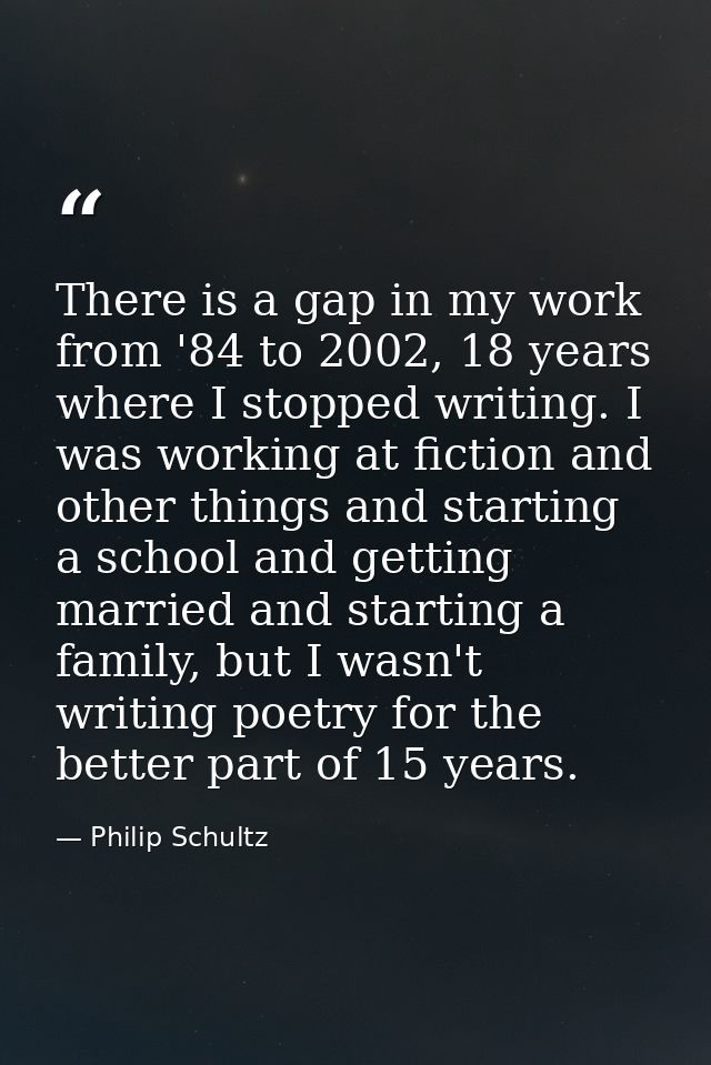 There is a gap in my work from '84 to 2002, 18 years where I stopped writing. I was working at fiction and other things  — Philip Schultz