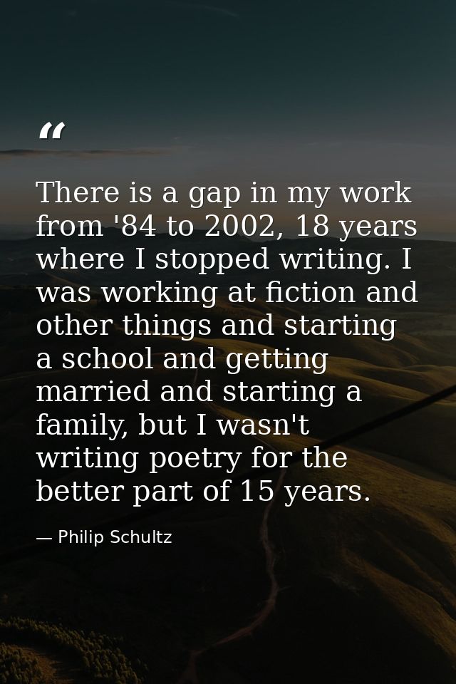 There is a gap in my work from '84 to 2002, 18 years where I stopped writing. I was working at fiction and other things  — Philip Schultz