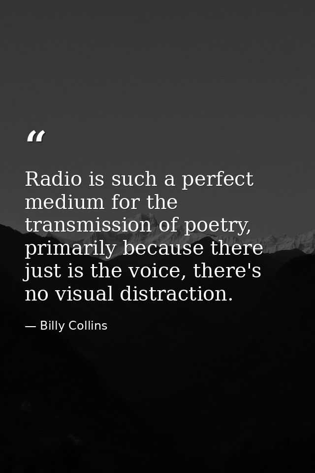 Radio is such a perfect medium for the transmission of poetry, primarily because there just is the voice, there's no vis — Billy Collins