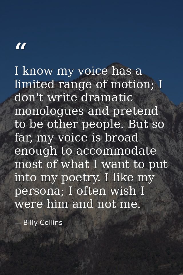 I know my voice has a limited range of motion; I don't write dramatic monologues and pretend to be other people. But so  — Billy Collins