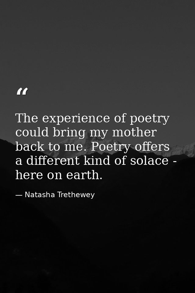 The experience of poetry could bring my mother back to me. Poetry offers a different kind of solace - here on earth. — Natasha Trethewey