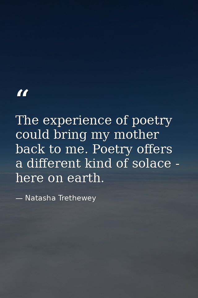 The experience of poetry could bring my mother back to me. Poetry offers a different kind of solace - here on earth. — Natasha Trethewey